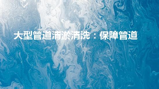 大型管道清淤清洗：保障管道暢通，提升設備壽命